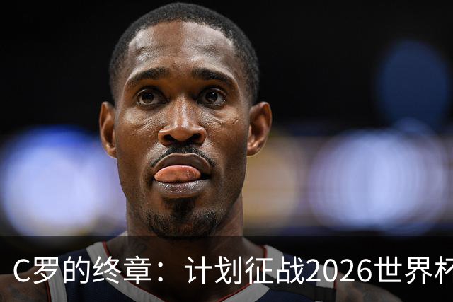 C罗的终章：计划征战2026世界杯，续约前景成焦点