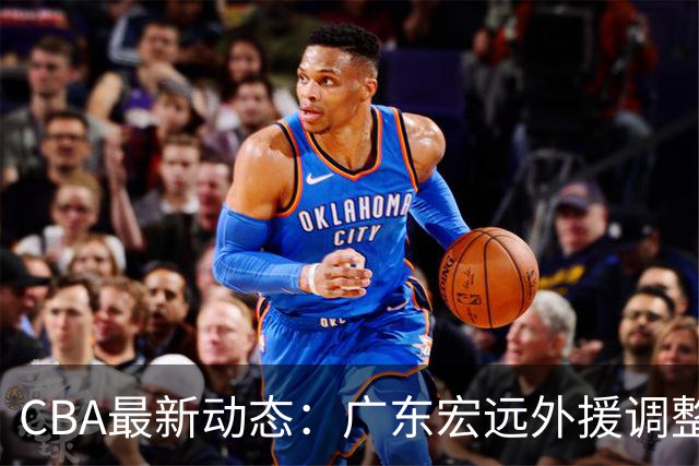 CBA最新动态：广东宏远外援调整，浙江男篮伤病困扰